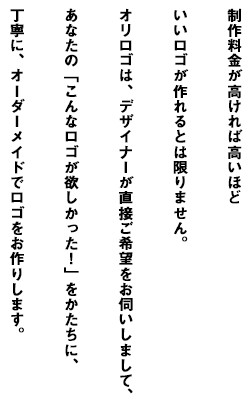 制作料金が高ければ高いほどいいロゴが作れるとは限りません。オリロゴは、デザイナーが直接ご希望をお伺いしまして、あなたの「こんなロゴが欲しかった!」をかたちに、丁寧に、オーダーメイドでロゴをお作りします。