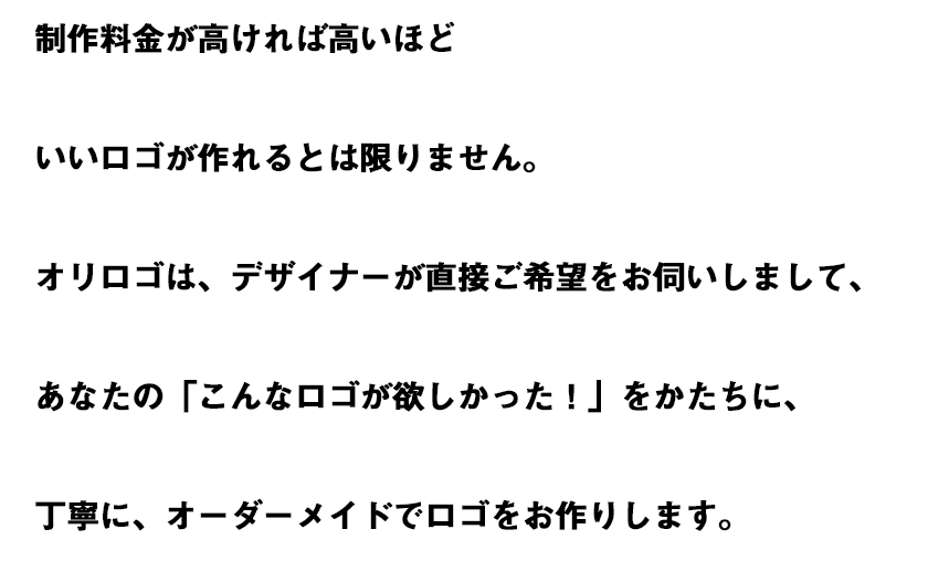 制作料金が高ければ高いほどいいロゴが作れるとは限りません。オリロゴは、デザイナーが直接ご希望をお伺いしまして、あなたの「こんなロゴが欲しかった!」をかたちに、丁寧に、オーダーメイドでロゴをお作りします。